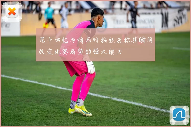 昆卡回忆与梅西对抗经历称其瞬间改变比赛局势的强大能力