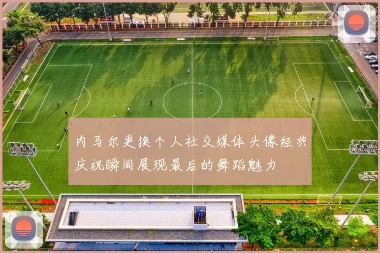 内马尔更换个人社交媒体头像经典庆祝瞬间展现最后的舞蹈魅力