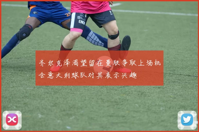 齐尔克泽渴望留在曼联争取上场机会意大利球队对其表示兴趣