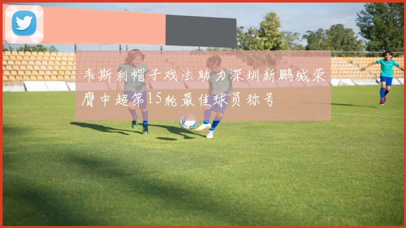 韦斯利帽子戏法助力深圳新鹏城荣膺中超第15轮最佳球员称号