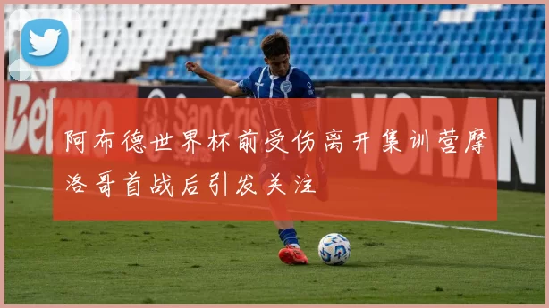 阿布德世界杯前受伤离开集训营摩洛哥首战后引发关注