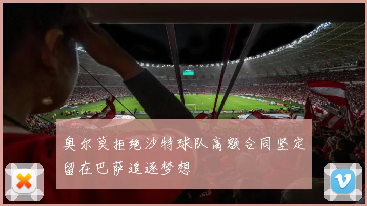 奥尔莫拒绝沙特球队高额合同坚定留在巴萨追逐梦想
