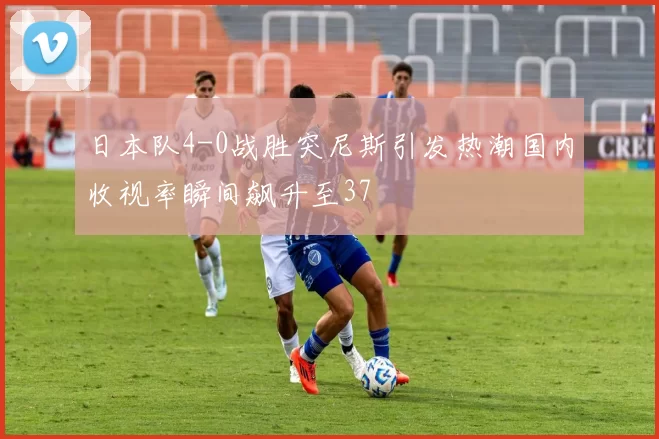日本队4-0战胜突尼斯引发热潮国内收视率瞬间飙升至37