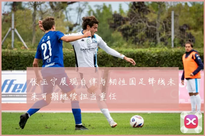 张玉宁展现自律与韧性国足锋线未来可期继续担当重任