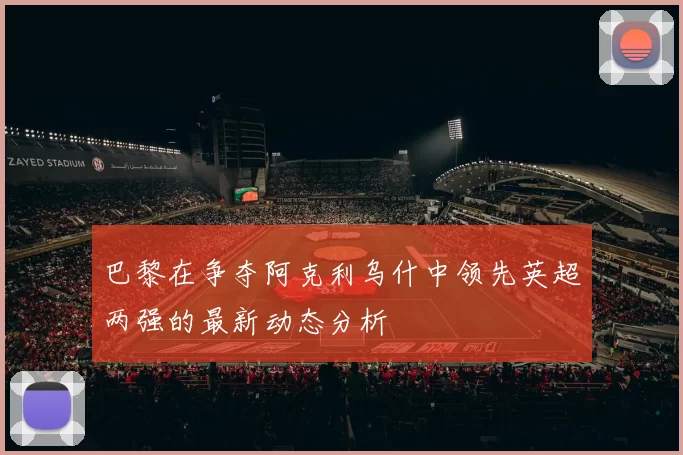 巴黎在争夺阿克利乌什中领先英超两强的最新动态分析