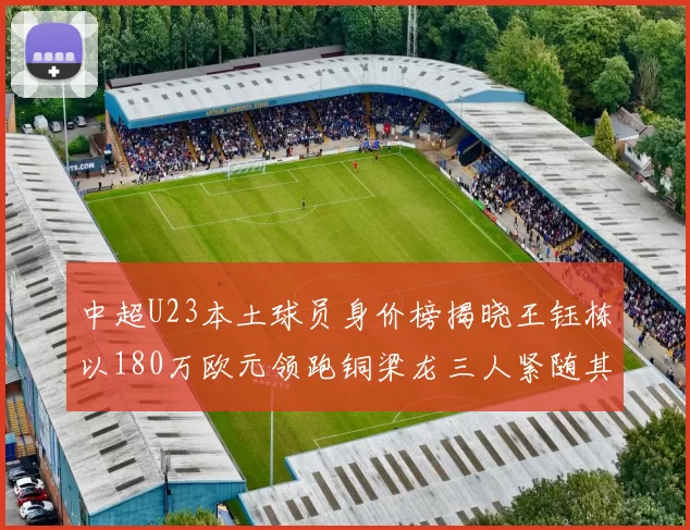 中超U23本土球员身价榜揭晓王钰栋以180万欧元领跑铜梁龙三人紧随其后