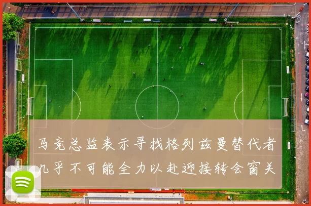马竞总监表示寻找格列兹曼替代者几乎不可能全力以赴迎接转会窗关闭