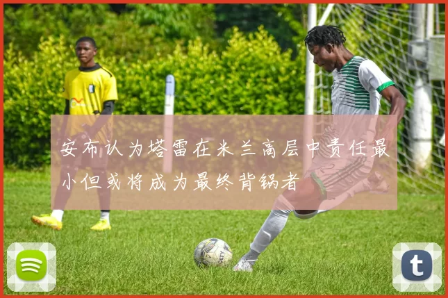 安布认为塔雷在米兰高层中责任最小但或将成为最终背锅者