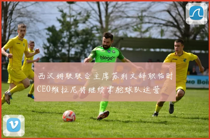 西汉姆联联合主席苏利文辞职临时CEO维拉尼将继续掌舵球队运营