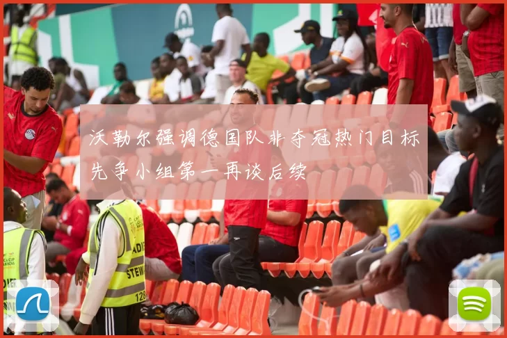 沃勒尔强调德国队非夺冠热门目标先争小组第一再谈后续