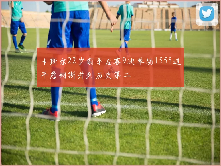 卡斯尔22岁前季后赛9次单场1555追平詹姆斯并列历史第二