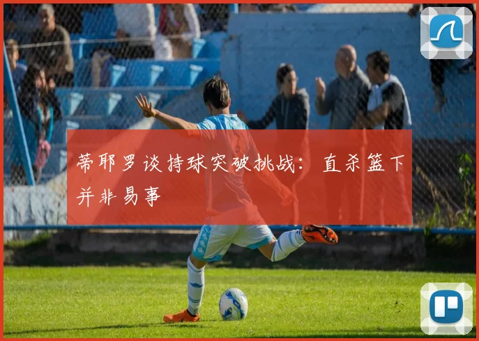 蒂耶罗谈持球突破挑战：直杀篮下并非易事