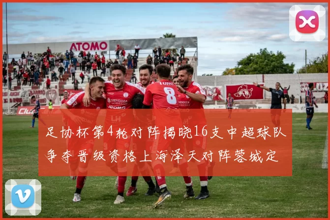 足协杯第4轮对阵揭晓16支中超球队争夺晋级资格上海泽天对阵蓉城定于6月20日19时30分