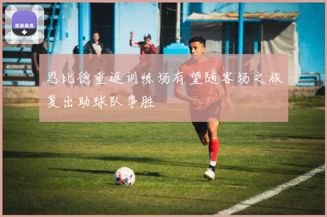 恩比德重返训练场有望随客场之旅复出助球队争胜