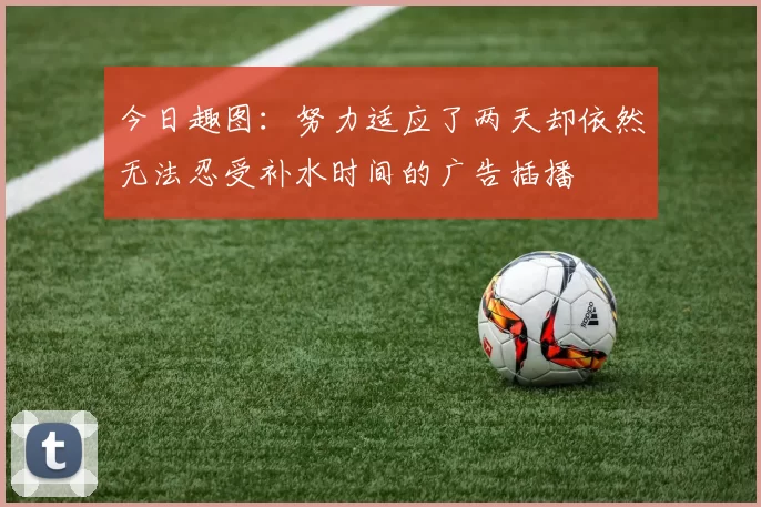 今日趣图：努力适应了两天却依然无法忍受补水时间的广告插播