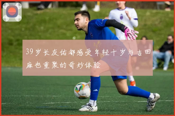 39岁长友佑都感受年轻十岁与吉田麻也重聚的奇妙体验