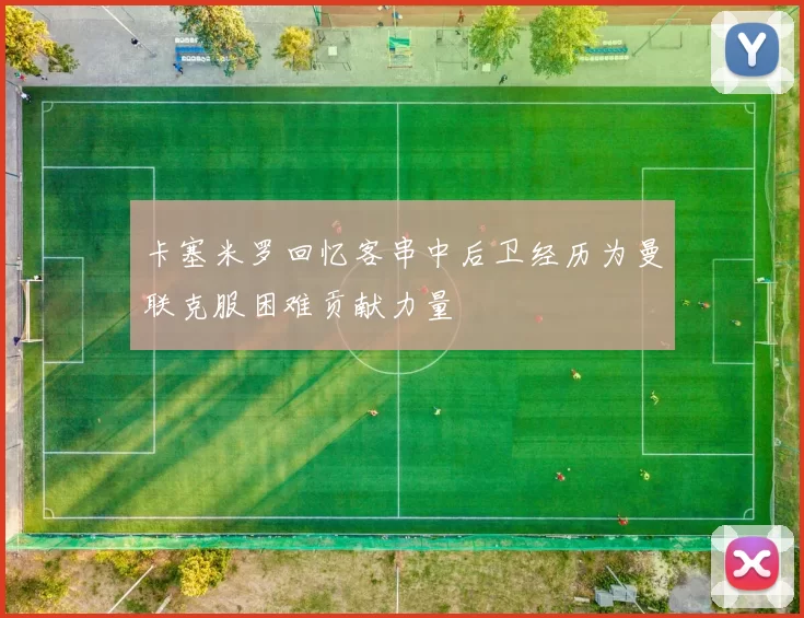 卡塞米罗回忆客串中后卫经历为曼联克服困难贡献力量