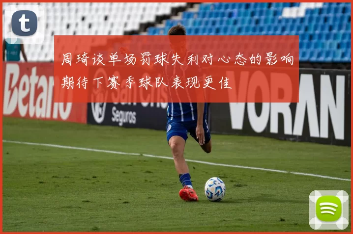 周琦谈单场罚球失利对心态的影响期待下赛季球队表现更佳